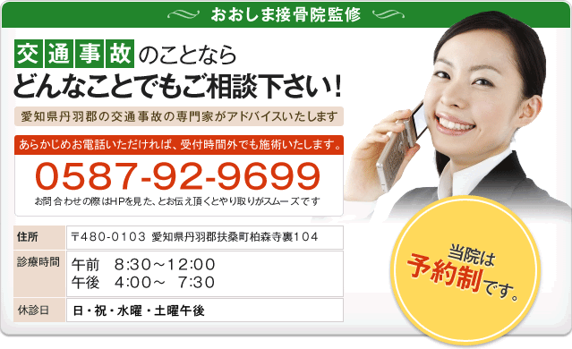 おおしま接骨院監修　交通事故のことなら どんなことでもご相談下さい　愛知県丹羽郡の交通事故の専門家がアドバイスいたします!　予めお電話いただければ、受付時間外でも施術いたします　0587-92-9699　お問合わせの際はHPを見た、とお伝え頂くとやり取りがスムーズです　住所　〒480-0103 愛知県丹羽郡扶桑町柏森寺裏104　診療時間　午前　8:30～12：00 午後　4：00～　7：30 　休診日　日・祝・水曜・土曜午後　当院は予約制です。